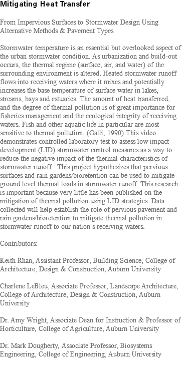 Mitigating Heat Transfer From Impervious Surfaces to Stormwater Design Using Alternative Methods & Pavement Types Stormwater temperature is an essential but overlooked aspect of the urban stormwater condition. As urbanization and build-out occurs, the thermal regime (surface, air, and water) of the surrounding environment is altered. Heated stormwater runoff flows into receiving waters where it mixes and potentially increases the base temperature of surface water in lakes, streams, bays and estuaries. The amount of heat transferred, and the degree of thermal pollution is of great importance for fisheries management and the ecological integrity of receiving waters. Fish and other aquatic life in particular are most sensitive to thermal pollution. (Galli, 1990) This video demonstrates controlled laboratory test to assess low impact development (LID) stormwater control measures as a way to reduce the negative impact of the thermal characteristics of stormwater runoff. This project hypothesizes that pervious surfaces and rain gardens/bioretention can be used to mitigate ground level thermal loads in stormwater runoff. This research is important because very little has been published on the mitigation of thermal pollution using LID strategies. Data collected will help establish the role of pervious pavement and rain gardens/bioretention to mitigate thermal pollution in stormwater runoff to our nation’s receiving waters. Contributors: Keith Rhan, Assistant Professor, Building Science, College of Architecture, Design & Construction, Auburn University Charlene LeBleu, Associate Professor, Landscape Architecture, College of Architecture, Design & Construction, Auburn University Dr. Amy Wright, Associate Dean for Instruction & Professor of Horticulture, College of Agriculture, Auburn University Dr. Mark Dougherty, Associate Professor, Biosystems Engineering, College of Engineering, Auburn University