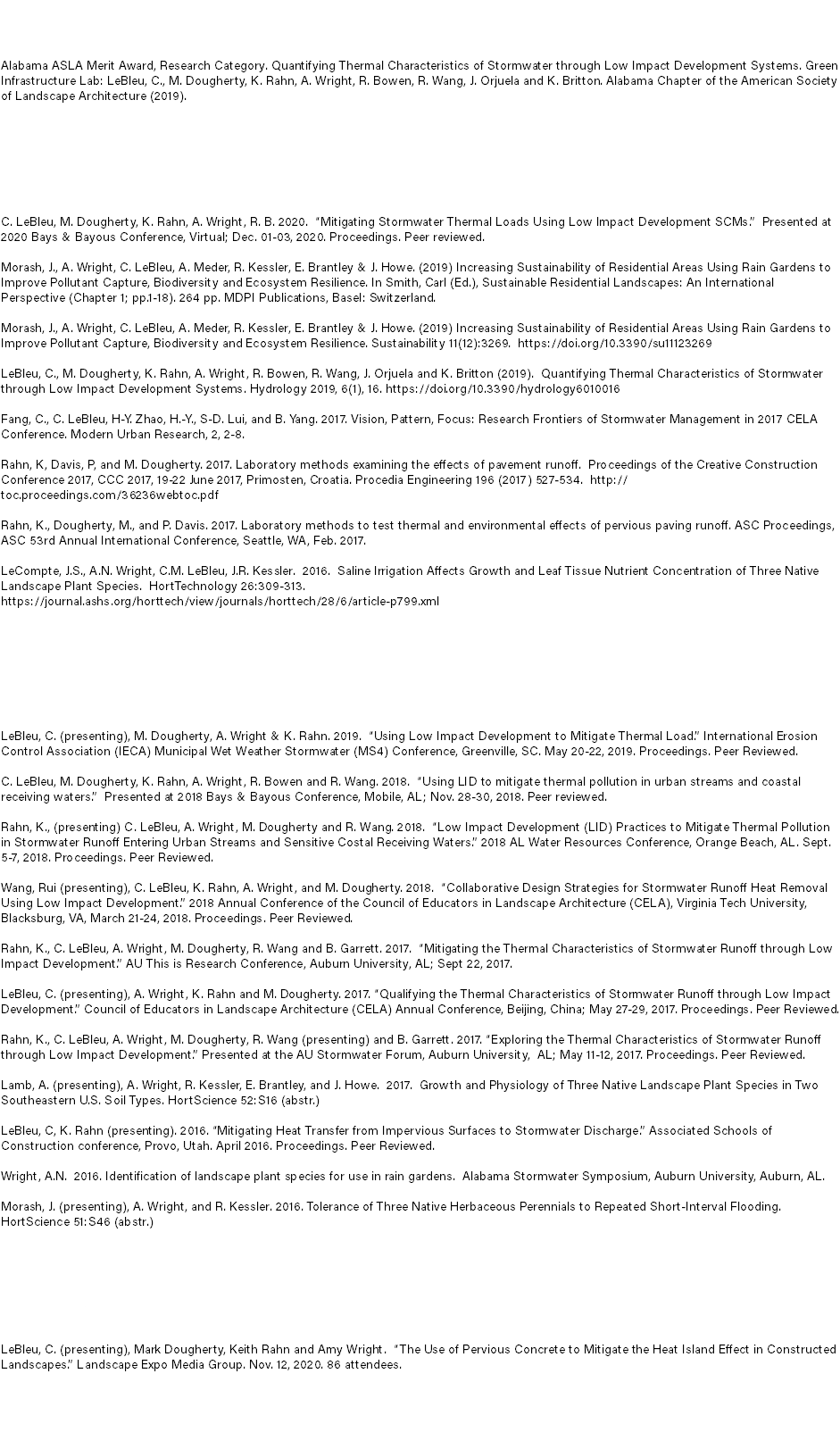 Awards Alabama ASLA Merit Award, Research Category. Quantifying Thermal Characteristics of Stormwater through Low Impact Development Systems. Green Infrastructure Lab: LeBleu, C., M. Dougherty, K. Rahn, A. Wright, R. Bowen, R. Wang, J. Orjuela and K. Britton. Alabama Chapter of the American Society of Landscape Architecture (2019). Peer Reviewed Publications C. LeBleu, M. Dougherty, K. Rahn, A. Wright, R. B. 2020. “Mitigating Stormwater Thermal Loads Using Low Impact Development SCMs.” Presented at 2020 Bays & Bayous Conference, Virtual; Dec. 01-03, 2020. Proceedings. Peer reviewed. Morash, J., A. Wright, C. LeBleu, A. Meder, R. Kessler, E. Brantley & J. Howe. (2019) Increasing Sustainability of Residential Areas Using Rain Gardens to Improve Pollutant Capture, Biodiversity and Ecosystem Resilience. In Smith, Carl (Ed.), Sustainable Residential Landscapes: An International Perspective (Chapter 1; pp.1-18). 264 pp. MDPI Publications, Basel: Switzerland. Morash, J., A. Wright, C. LeBleu, A. Meder, R. Kessler, E. Brantley & J. Howe. (2019) Increasing Sustainability of Residential Areas Using Rain Gardens to Improve Pollutant Capture, Biodiversity and Ecosystem Resilience. Sustainability 11(12):3269. https://doi.org/10.3390/su11123269 LeBleu, C., M. Dougherty, K. Rahn, A. Wright, R. Bowen, R. Wang, J. Orjuela and K. Britton (2019). Quantifying Thermal Characteristics of Stormwater through Low Impact Development Systems. Hydrology 2019, 6(1), 16. https://doi.org/10.3390/hydrology6010016 Fang, C., C. LeBleu, H-Y. Zhao, H.-Y., S-D. Lui, and B. Yang. 2017. Vision, Pattern, Focus: Research Frontiers of Stormwater Management in 2017 CELA Conference. Modern Urban Research, 2, 2-8. Rahn, K, Davis, P, and M. Dougherty. 2017. Laboratory methods examining the effects of pavement runoff. Proceedings of the Creative Construction Conference 2017, CCC 2017, 19-22 June 2017, Primosten, Croatia. Procedia Engineering 196 (2017) 527-534. http://toc.proceedings.com/36236webtoc.pdf Rahn, K., Dougherty, M., and P. Davis. 2017. Laboratory methods to test thermal and environmental effects of pervious paving runoff. ASC Proceedings, ASC 53rd Annual International Conference, Seattle, WA, Feb. 2017. LeCompte, J.S., A.N. Wright, C.M. LeBleu, J.R. Kessler. 2016. Saline Irrigation Affects Growth and Leaf Tissue Nutrient Concentration of Three Native Landscape Plant Species. HortTechnology 26:309-313. https://journal.ashs.org/horttech/view/journals/horttech/28/6/article-p799.xml Research Presentations LeBleu, C. (presenting), M. Dougherty, A. Wright & K. Rahn. 2019. “Using Low Impact Development to Mitigate Thermal Load.” International Erosion Control Association (IECA) Municipal Wet Weather Stormwater (MS4) Conference, Greenville, SC. May 20-22, 2019. Proceedings. Peer Reviewed. C. LeBleu, M. Dougherty, K. Rahn, A. Wright, R. Bowen and R. Wang. 2018. “Using LID to mitigate thermal pollution in urban streams and coastal receiving waters.” Presented at 2018 Bays & Bayous Conference, Mobile, AL; Nov. 28-30, 2018. Peer reviewed. Rahn, K., (presenting) C. LeBleu, A. Wright, M. Dougherty and R. Wang. 2018. “Low Impact Development (LID) Practices to Mitigate Thermal Pollution in Stormwater Runoff Entering Urban Streams and Sensitive Costal Receiving Waters.” 2018 AL Water Resources Conference, Orange Beach, AL. Sept. 5-7, 2018. Proceedings. Peer Reviewed. Wang, Rui (presenting), C. LeBleu, K. Rahn, A. Wright, and M. Dougherty. 2018. “Collaborative Design Strategies for Stormwater Runoff Heat Removal Using Low Impact Development.” 2018 Annual Conference of the Council of Educators in Landscape Architecture (CELA), Virginia Tech University, Blacksburg, VA, March 21-24, 2018. Proceedings. Peer Reviewed. Rahn, K., C. LeBleu, A. Wright, M. Dougherty, R. Wang and B. Garrett. 2017. “Mitigating the Thermal Characteristics of Stormwater Runoff through Low Impact Development.” AU This is Research Conference, Auburn University, AL; Sept 22, 2017. LeBleu, C. (presenting), A. Wright, K. Rahn and M. Dougherty. 2017. “Qualifying the Thermal Characteristics of Stormwater Runoff through Low Impact Development.” Council of Educators in Landscape Architecture (CELA) Annual Conference, Beijing, China; May 27-29, 2017. Proceedings. Peer Reviewed. Rahn, K., C. LeBleu, A. Wright, M. Dougherty, R. Wang (presenting) and B. Garrett. 2017. “Exploring the Thermal Characteristics of Stormwater Runoff through Low Impact Development.” Presented at the AU Stormwater Forum, Auburn University, AL; May 11-12, 2017. Proceedings. Peer Reviewed. Lamb, A. (presenting), A. Wright, R. Kessler, E. Brantley, and J. Howe. 2017. Growth and Physiology of Three Native Landscape Plant Species in Two Southeastern U.S. Soil Types. HortScience 52:S16 (abstr.) LeBleu, C, K. Rahn (presenting). 2016. “Mitigating Heat Transfer from Impervious Surfaces to Stormwater Discharge.” Associated Schools of Construction conference, Provo, Utah. April 2016. Proceedings. Peer Reviewed. Wright, A.N. 2016. Identification of landscape plant species for use in rain gardens. Alabama Stormwater Symposium, Auburn University, Auburn, AL. Morash, J. (presenting), A. Wright, and R. Kessler. 2016. Tolerance of Three Native Herbaceous Perennials to Repeated Short-Interval Flooding. HortScience 51:S46 (abstr.) Webinars LeBleu, C. (presenting), Mark Dougherty, Keith Rahn and Amy Wright. “The Use of Pervious Concrete to Mitigate the Heat Island Effect in Constructed Landscapes.” Landscape Expo Media Group. Nov. 12, 2020. 86 attendees. 