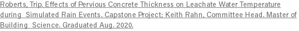 Roberts, Trip. Effects of Pervious Concrete Thickness on Leachate Water Temperature during Simulated Rain Events. Capstone Project; Keith Rahn, Committee Head. Master of Building Science. Graduated Aug. 2020.