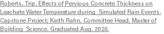 Roberts, Trip. Effects of Pervious Concrete Thickness on Leachate Water Temperature during Simulated Rain Events. Capstone Project; Keith Rahn, Committee Head. Master of Building Science. Graduated Aug. 2020.